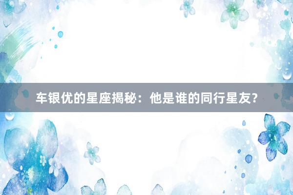 车银优的星座揭秘：他是谁的同行星友？