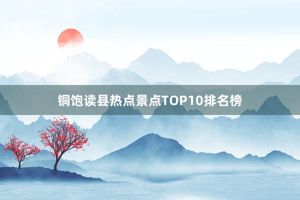 铜饱读县热点景点TOP10排名榜